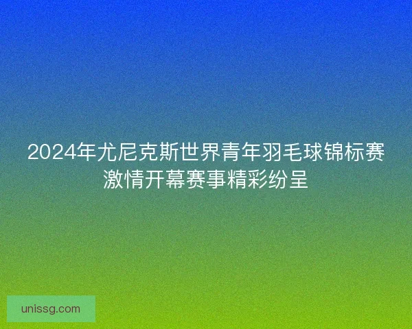 2024年尤尼克斯世界青年羽毛球锦标赛激情开幕赛事精彩纷呈