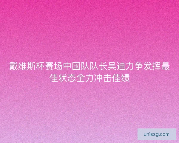戴维斯杯赛场中国队队长吴迪力争发挥最佳状态全力冲击佳绩