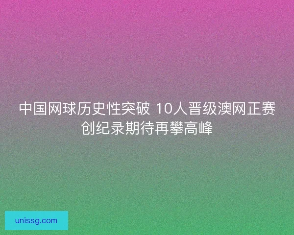 中国网球历史性突破 10人晋级澳网正赛创纪录期待再攀高峰 中国网球历史性突破 10人晋级澳网正赛创纪录期待再攀高峰
