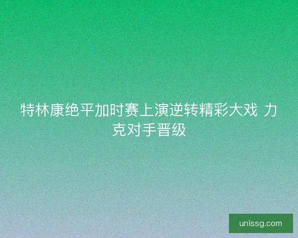 特林康绝平加时赛上演逆转精彩大戏 力克对手晋级 特林康绝平加时赛上演逆转精彩大戏 力克对手晋级
