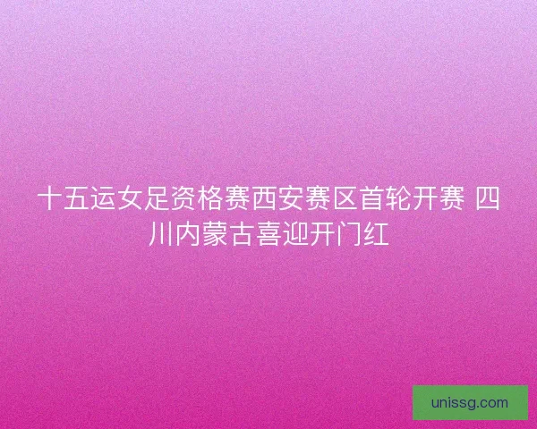 十五运女足资格赛西安赛区首轮开赛 四川内蒙古喜迎开门红 十五运女足资格赛西安赛区首轮开赛 四川内蒙古喜迎开门红