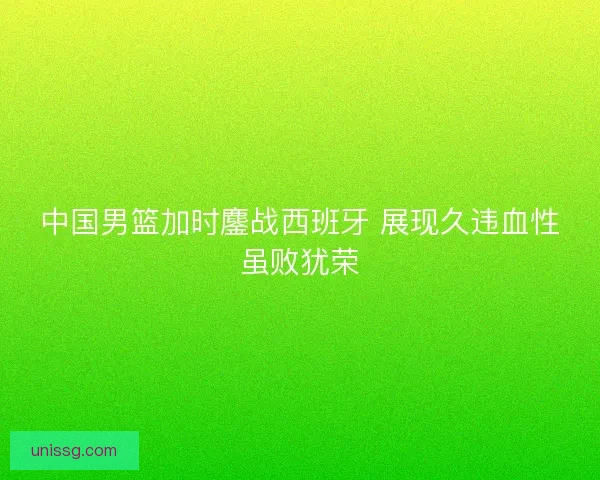 中国男篮加时鏖战西班牙 展现久违血性虽败犹荣 中国男篮加时鏖战西班牙 展现久违血性虽败犹荣