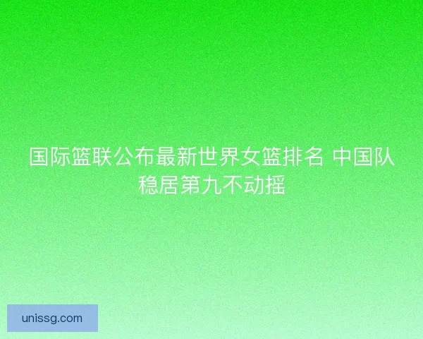 国际篮联公布最新世界女篮排名 中国队稳居第九不动摇 国际篮联公布最新世界女篮排名 中国队稳居第九不动摇