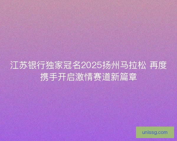 江苏银行独家冠名2025扬州马拉松 再度携手开启激情赛道新篇章