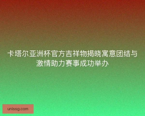 卡塔尔亚洲杯官方吉祥物揭晓寓意团结与激情助力赛事成功举办