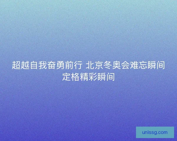 超越自我奋勇前行 北京冬奥会难忘瞬间定格精彩瞬间