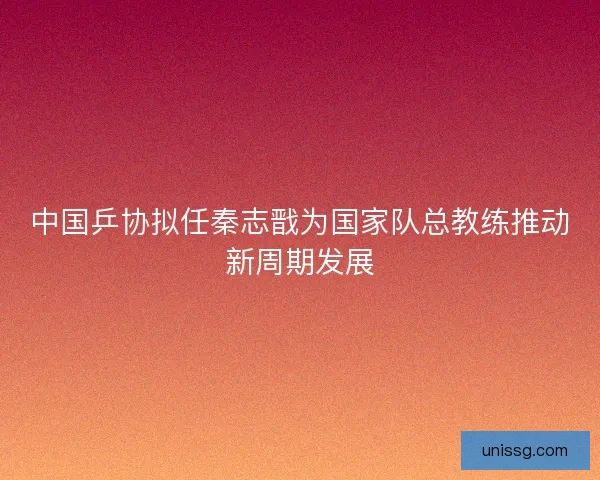 中国乒协拟任秦志戬为国家队总教练推动新周期发展 中国乒协拟任秦志戬为国家队总教练推动新周期发展