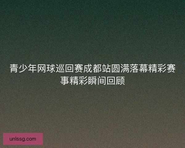 青少年网球巡回赛成都站圆满落幕精彩赛事精彩瞬间回顾