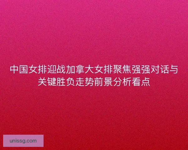 中国女排迎战加拿大女排聚焦强强对话与关键胜负走势前景分析看点 中国女排迎战加拿大女排聚焦强强对话与关键胜负走势前景分析看点