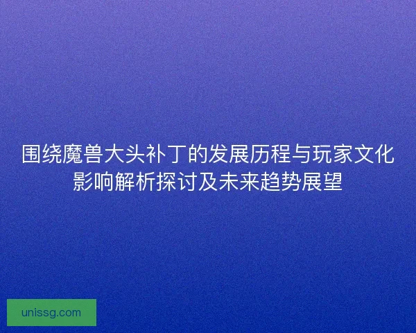 围绕魔兽大头补丁的发展历程与玩家文化影响解析探讨及未来趋势展望
