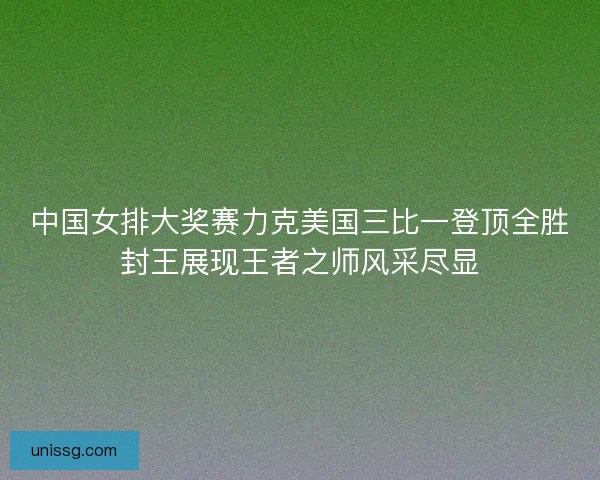 中国女排大奖赛力克美国三比一登顶全胜封王展现王者之师风采尽显