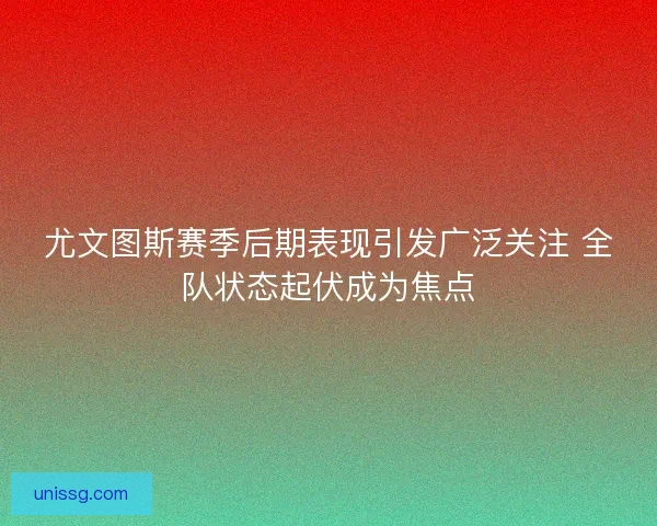 尤文图斯赛季后期表现引发广泛关注 全队状态起伏成为焦点